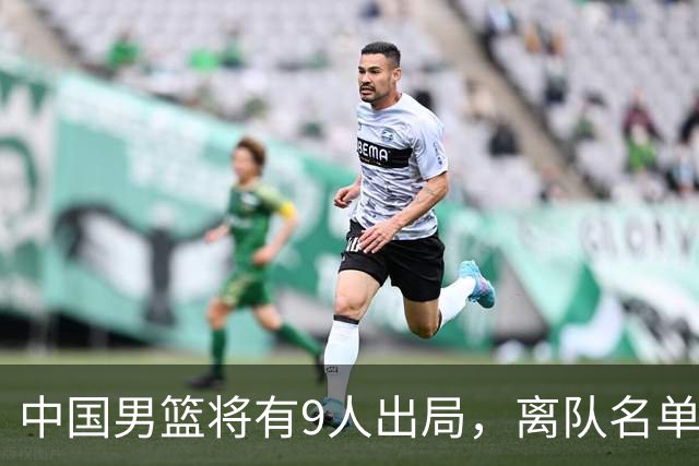 中国男篮将有9人出局，离队名单呼之欲出：北京、广东各1人